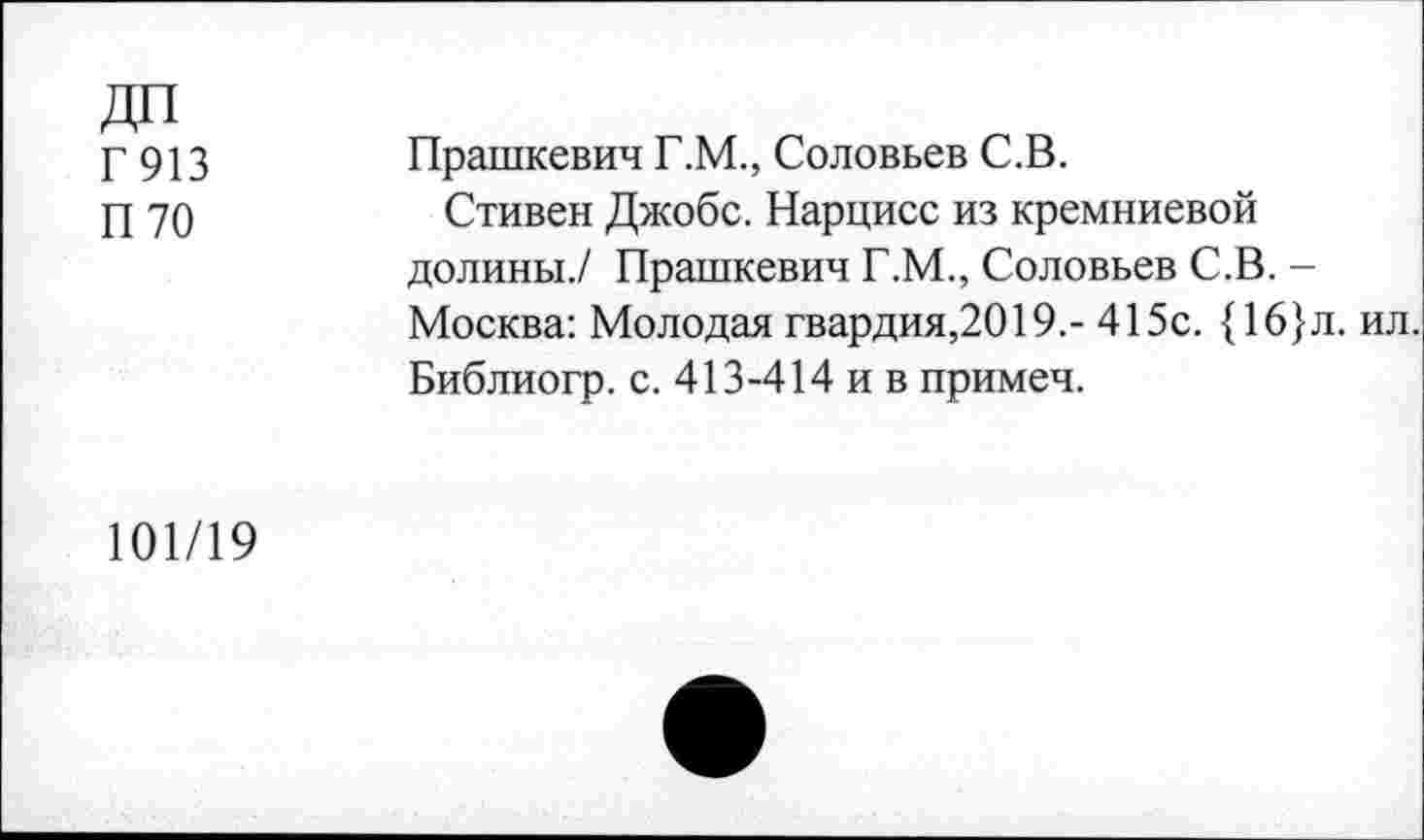 ﻿ДП Г 913 П 70
Прашкевич Г.М., Соловьев С.В.
Стивен Джобс. Нарцисс из кремниевой долины./ Прашкевич Г.М., Соловьев С.В. -Москва: Молодая гвардия,2019.- 415с. {16}л. ил. Библиогр. с. 413-414 и в примеч.
101/19